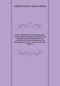 Codex Diplomaticus Brandenburgensis: Sammlung Der Urkunden, Chroniken Und Sonstigen Quellenschriften F?r Die Geschichte Der Mark Brandenburg Und Ihrer Regenten, Part 1, volume 1 (German Edition)