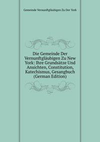 Die Gemeinde Der Vernunftglaubigen Zu New York: Ihre Grundsatze Und Ansichten, Constitution, Katechismus, Gesangbuch (German Edition)