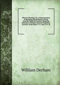Physico-Theology: Or, a Demonstration of the Being and Attributes of God, from His Works of Creation. Being the Substance of Sixteen Sermons Preached . Lectures, in the Years 1711, and 1712. W