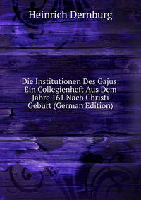Die Institutionen Des Gajus: Ein Collegienheft Aus Dem Jahre 161 Nach Christi Geburt (German Edition)