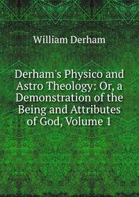 Derham's Physico and Astro Theology: Or, a Demonstration of the Being and Attributes of God, Volume 1
