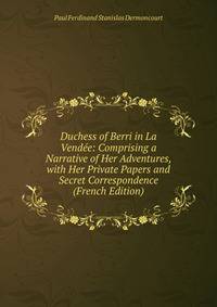 Duchess of Berri in La Vendee: Comprising a Narrative of Her Adventures, with Her Private Papers and Secret Correspondence (French Edition)