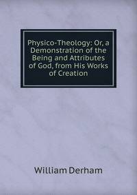 Physico-Theology: Or, a Demonstration of the Being and Attributes of God, from His Works of Creation