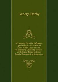 An Inquiry Into the Influence Upon Health of Anthracite Coal, When Used As Fuel for Warming Dwelling-Houses: With Some Remarks Upon Special Evaporating Apparatus