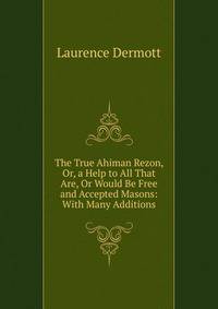 The True Ahiman Rezon, Or, a Help to All That Are, Or Would Be Free and Accepted Masons: With Many Additions