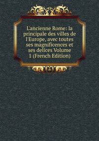 L'ancienne Rome: la principale des villes de l'Europe, avec toutes ses magnificences et ses delices Volume 1 (French Edition)