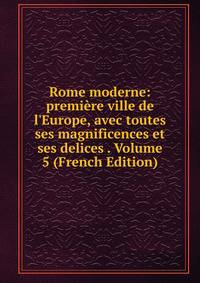 Rome moderne: premi?re ville de l'Europe, avec toutes ses magnificences et ses delices . Volume 5 (French Edition)