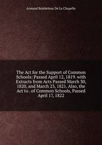 The Act for the Support of Common Schools: Passed April 12, 1819. with Extracts from Acts Passed March 30, 1820, and March 23, 1821. Also, the Act to . of Common Schools, Passed April 17, 1822