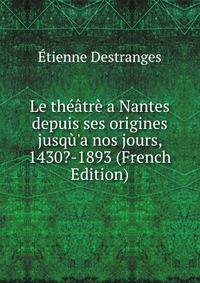 Le th??tr? a Nantes depuis ses origines jusq?'a nos jours, 1430?-1893 (French Edition)