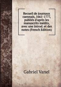 Recueil de journaux caennais, 1661-1777, publi?s d'apr?s les manuscrits in?dits, avec une introd. et des notes (French Edition)