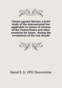 Claims against Mexico; a brief study of the international law applicable to claims of citizens of the United States and other countries for losses . during the revolutions of the last decade