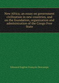 New Africa; an essay on government civilization in new countries, and on the foundation, organization and administration of the Congo Free State