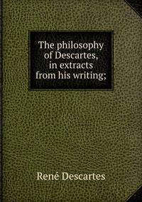 The philosophy of Descartes, in extracts from his writing;