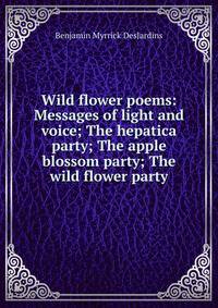 Wild flower poems: Messages of light and voice; The hepatica party; The apple blossom party; The wild flower party