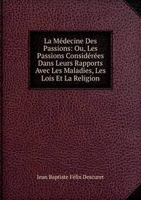 La Medecine Des Passions: Ou, Les Passions Considerees Dans Leurs Rapports Avec Les Maladies, Les Lois Et La Religion