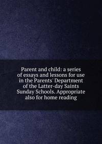 Parent and child: a series of essays and lessons for use in the Parents' Department of the Latter-day Saints Sunday Schools. Appropriate also for home reading