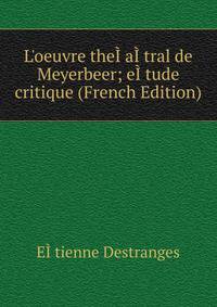 L'oeuvre the??a??tral de Meyerbeer; e??tude critique (French Edition)