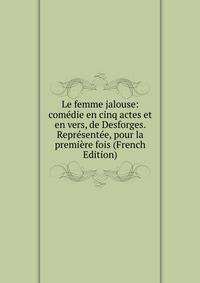 Le femme jalouse: comedie en cinq actes et en vers, de Desforges. Representee, pour la premiere fois (French Edition)