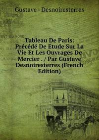 Tableau De Paris: Precede De Etude Sur La Vie Et Les Ouvrages De Mercier . / Par Gustave Desnoiresterres (French Edition)
