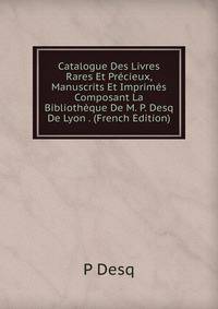 Catalogue Des Livres Rares Et Precieux, Manuscrits Et Imprimes Composant La Bibliotheque De M. P. Desq De Lyon . (French Edition)