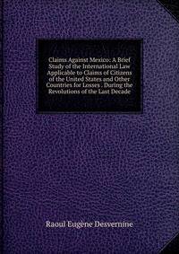 Claims Against Mexico: A Brief Study of the International Law Applicable to Claims of Citizens of the United States and Other Countries for Losses . During the Revolutions of the Last Decade