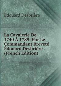La Cavalerie De 1740 A 1789: Par Le Commandant Brevete Edouard Desbriere . (French Edition)