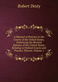 A Manual of Practice in the Courts of the United States, Embracing the Revised Statutes of the United States, Relating to Federal Courts and Practice Therein, Volume 1