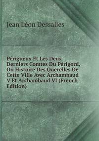 Perigueux Et Les Deux Derniers Comtes Du Perigord, Ou Histoire Des Querelles De Cette Ville Avec Archambaud V Et Archambaud VI (French Edition)