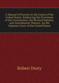 A Manual of Practice in the Courts of the United States: Embracing the Provisions of the Constitution, the Revised Statutes, and Amendments Thereto . by the Supreme Court of the United States