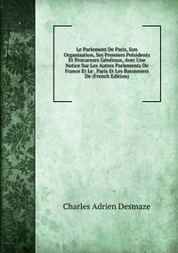 Le Parlement De Paris, Son Organisation, Ses Premiers Presidents Et Procureurs Generaux, Avec Une Notice Sur Les Autres Parlements De France Et Le . Paris Et Les Batonniers De (French Edition)