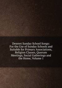 Deseret Sunday School Songs: For the Use of Sunday Schools and Suitable for Primary Associations, Religion Classes, Quorum Meetings, Social Gatherings and the Home, Volume 1