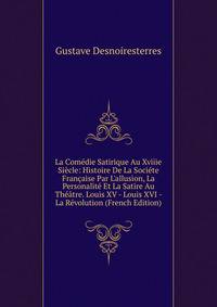 La Com?die Satirique Au Xviiie Si?cle: Histoire De La Soci?te Fran?aise Par L'allusion, La Personalit? Et La Satire Au Th??tre. Louis XV - Louis XVI - La R?volution (French Edition)