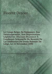 Le Congo Belge, Sa Naissance, Son D?veloppement, Son Organisation L?gislative: Discours Prononc? ? L'audience Solennelle De Rentr?e De La Conf?rence Du Jeune Barreau De Li?ge, Le 22 Novembre 1890