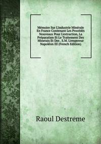 M?moire Sur L'industrie Min?rale En France Contenant Les Proc?d?s Nouveaux Pour L'extraction, La Pr?paration Et Le Traitement Des Minerais Et Des . S.M. L'empereur Napol?on III (French Edition)