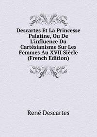 Descartes Et La Princesse Palatine, Ou De L'influence Du Cart?sianisme Sur Les Femmes Au XVII Si?cle (French Edition)
