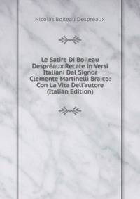 Le Satire Di Boileau Despr?aux Recate in Versi Italiani Dal Signor Clemente Martinelli Braico: Con La Vita Dell'autore (Italian Edition)