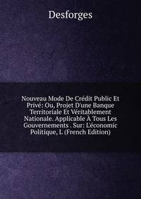 Nouveau Mode De Cr?dit Public Et Priv?: Ou, Projet D'une Banque Territoriale Et V?ritablement Nationale. Applicable ? Tous Les Gouvernements . Sur: L'?conomic Politique, L (French Edition)
