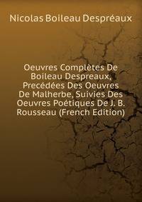 Oeuvres Completes De Boileau Despreaux, Precedees Des Oeuvres De Malherbe, Suivies Des Oeuvres Poetiques De J. B. Rousseau (French Edition)