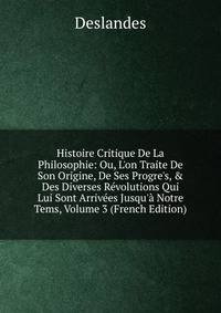 Histoire Critique De La Philosophie: Ou, L'on Traite De Son Origine, De Ses Progre's, &amp; Des Diverses R?volutions Qui Lui Sont Arriv?es Jusqu'? Notre Tems, Volume 3 (French Edition)
