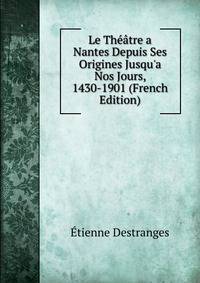 Le Th??tre a Nantes Depuis Ses Origines Jusqu'a Nos Jours, 1430-1901 (French Edition)