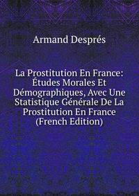 La Prostitution En France: Etudes Morales Et Demographiques, Avec Une Statistique Generale De La Prostitution En France (French Edition)