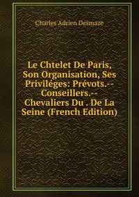 Le Chtelet De Paris, Son Organisation, Ses Privileges: Prevots.--Conseillers.--Chevaliers Du . De La Seine (French Edition)