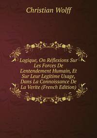 Logique, On R?flexions Sur Les Forces De L'entendement Humain, Et Sur Leur Legitime Usage, Dans La Connoissance De La Verite (French Edition)