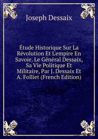 ?tude Historique Sur La R?volution Et L'empire En Savoie. Le G?n?ral Dessaix, Sa Vie Politique Et Militaire, Par J. Dessaix Et A. Folliet (French Edition)