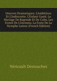 Oeuvres Dramatiques: L'Ambitieux Et L'Indiscrette. L'Enfant Gast?. Le Mariage De Ragonde Et De Colin. Les Festes De L'Inconnu. La Feste De La Nymphe Lutece (French Edition)