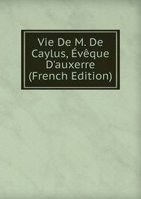 Vie De M. De Caylus, ?v?que D'auxerre (French Edition)