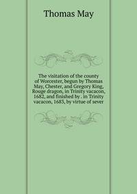 The visitation of the county of Worcester, begun by Thomas May, Chester, and Gregory King, Rouge dragon, in Trinity vacacon, 1682, and finished by . in Trinity vacacon, 1683, by virtue of sever