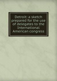 Detroit: a sketch prepared for the use of delegates to the International American congress