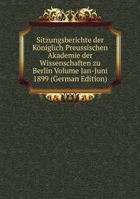 Sitzungsberichte der Koniglich Preussischen Akademie der Wissenschaften zu Berlin Volume Jan-Juni 1899 (German Edition)