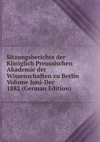 Sitzungsberichte der Koniglich Preussischen Akademie der Wissenschaften zu Berlin Volume Juni-Dec 1882 (German Edition)